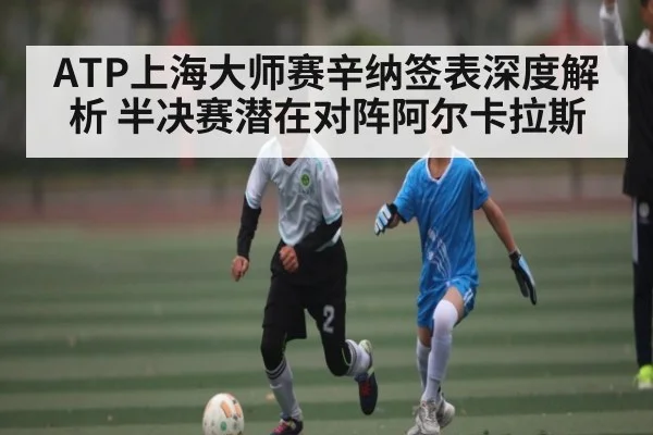 ATP上海大师赛辛纳签表深度解析 半决赛潜在对阵阿尔卡拉斯（kaiyun.com）