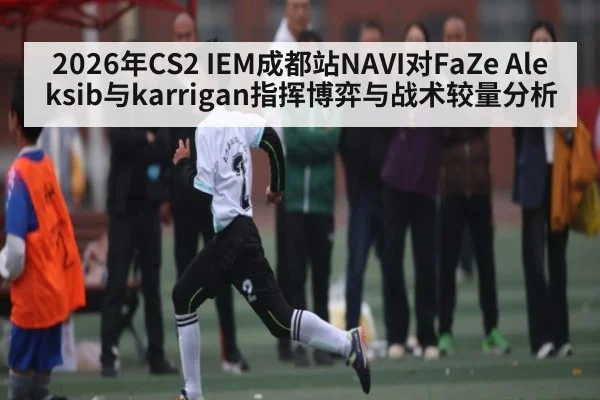 2026年CS2 IEM成都站NAVI对FaZe Aleksib与karrigan指挥博弈与战术较量分析（kaiyun.com）
